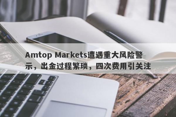 Amtop Markets遭遇重大风险警示，出金过程繁琐，四次费用引关注-第1张图片-要懂汇