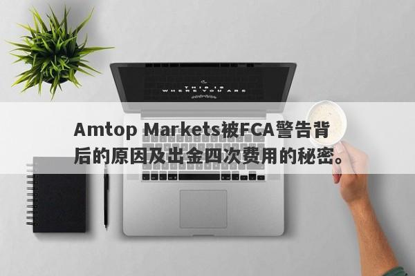 Amtop Markets被FCA警告背后的原因及出金四次费用的秘密。-第1张图片-要懂汇