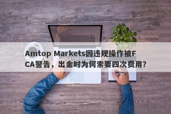 Amtop Markets因违规操作被FCA警告，出金时为何索要四次费用？-第1张图片-要懂汇