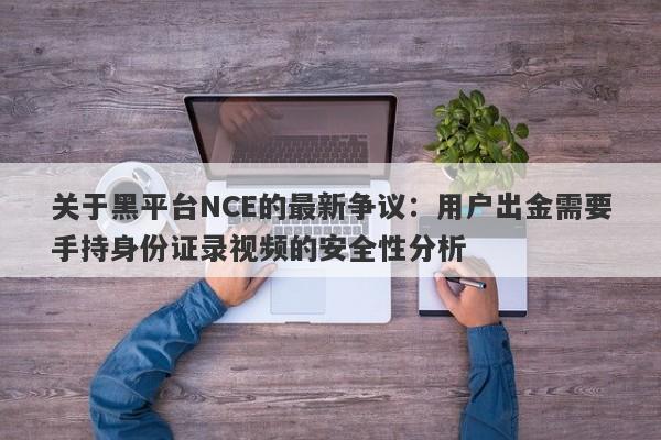 关于黑平台NCE的最新争议：用户出金需要手持身份证录视频的安全性分析-第1张图片-要懂汇