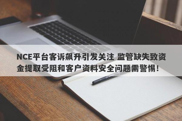 NCE平台客诉飙升引发关注 监管缺失致资金提取受阻和客户资料安全问题需警惕！-第1张图片-要懂汇