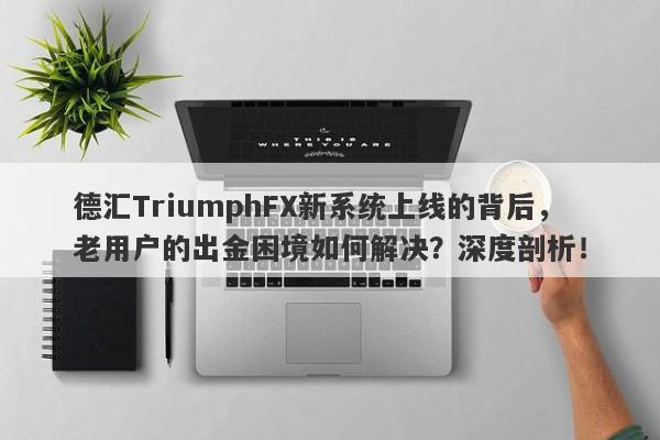 德汇TriumphFX新系统上线的背后，老用户的出金困境如何解决？深度剖析！-第1张图片-要懂汇