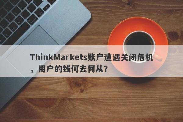 ThinkMarkets账户遭遇关闭危机，用户的钱何去何从？-第1张图片-要懂汇