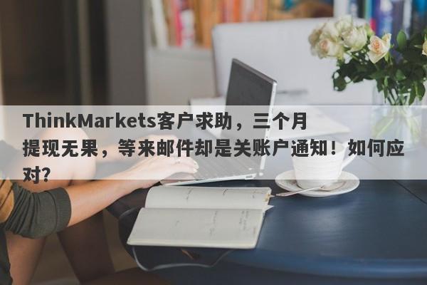 ThinkMarkets客户求助，三个月提现无果，等来邮件却是关账户通知！如何应对？-第1张图片-要懂汇