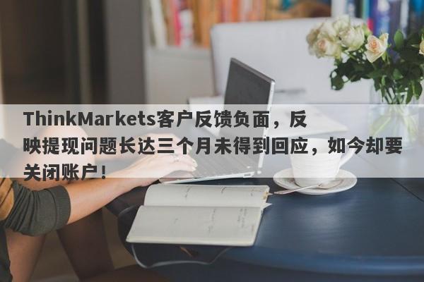 ThinkMarkets客户反馈负面，反映提现问题长达三个月未得到回应，如今却要关闭账户！-第1张图片-要懂汇