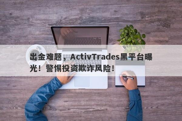 出金难题，ActivTrades黑平台曝光！警惕投资欺诈风险！-第1张图片-要懂汇