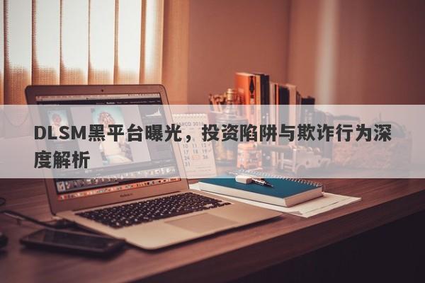 DLSM黑平台曝光，投资陷阱与欺诈行为深度解析-第1张图片-要懂汇