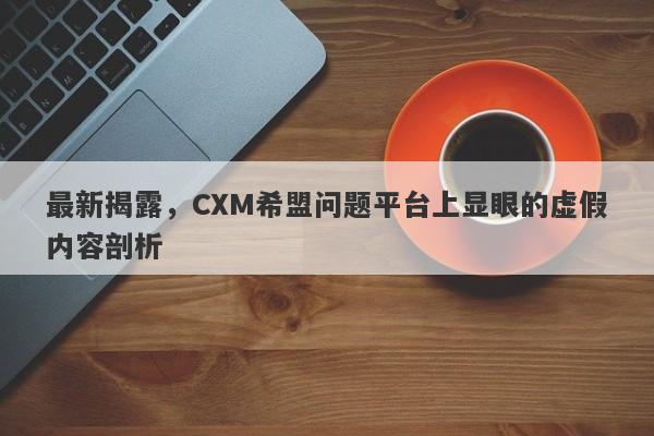 最新揭露，CXM希盟问题平台上显眼的虚假内容剖析-第1张图片-要懂汇