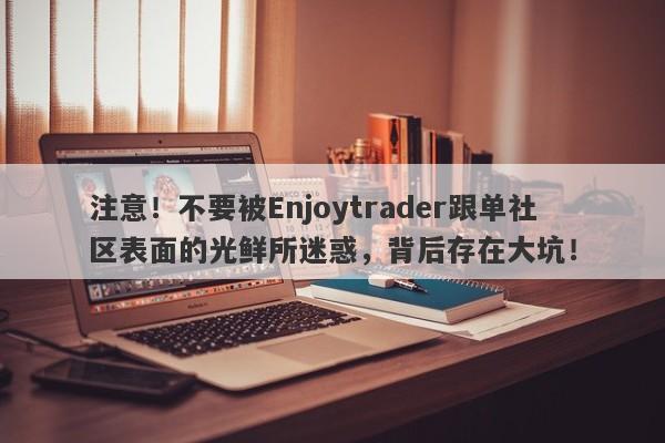 注意！不要被Enjoytrader跟单社区表面的光鲜所迷惑，背后存在大坑！-第1张图片-要懂汇