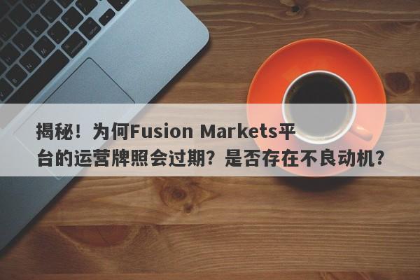 揭秘！为何Fusion Markets平台的运营牌照会过期？是否存在不良动机？-第1张图片-要懂汇