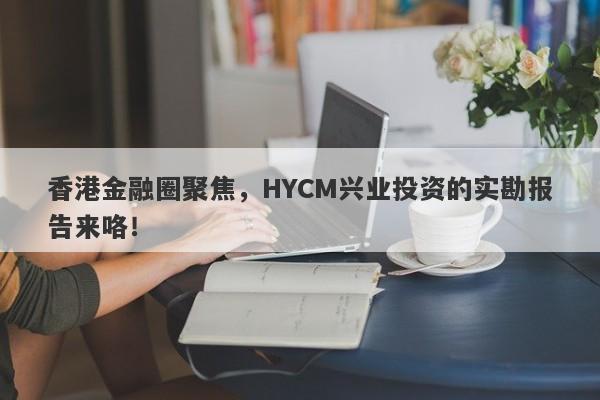 香港金融圈聚焦，HYCM兴业投资的实勘报告来咯！-第1张图片-要懂汇