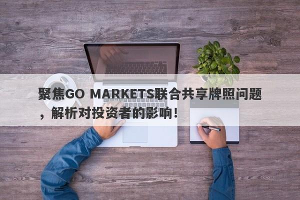 聚焦GO MARKETS联合共享牌照问题，解析对投资者的影响！-第1张图片-要懂汇