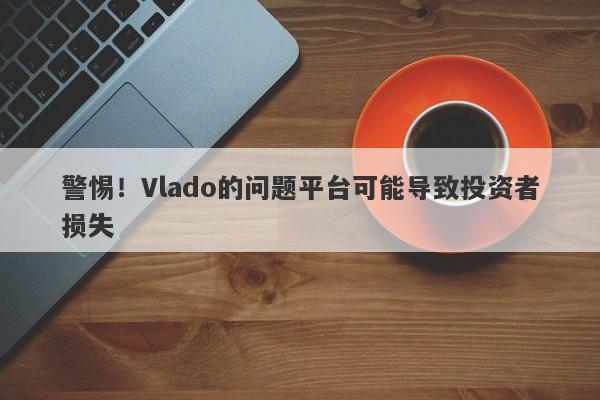 警惕！Vlado的问题平台可能导致投资者损失-第1张图片-要懂汇