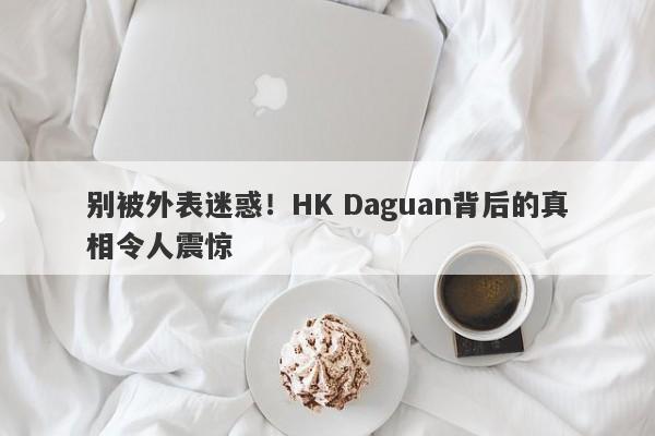 别被外表迷惑！HK Daguan背后的真相令人震惊-第1张图片-要懂汇