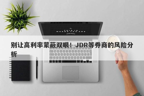 别让高利率蒙蔽双眼！JDR等券商的风险分析-第1张图片-要懂汇