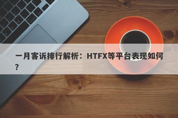 一月客诉排行解析：HTFX等平台表现如何？-第1张图片-要懂汇