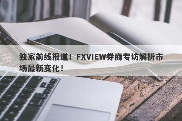 独家前线报道！FXVIEW券商专访解析市场最新变化！-第1张图片-要懂汇