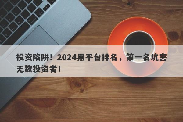 投资陷阱！2024黑平台排名，第一名坑害无数投资者！-第1张图片-要懂汇