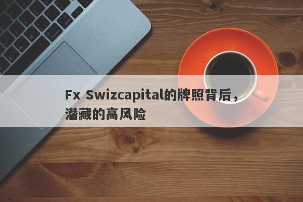 Fx Swizcapital的牌照背后，潜藏的高风险-第1张图片-要懂汇