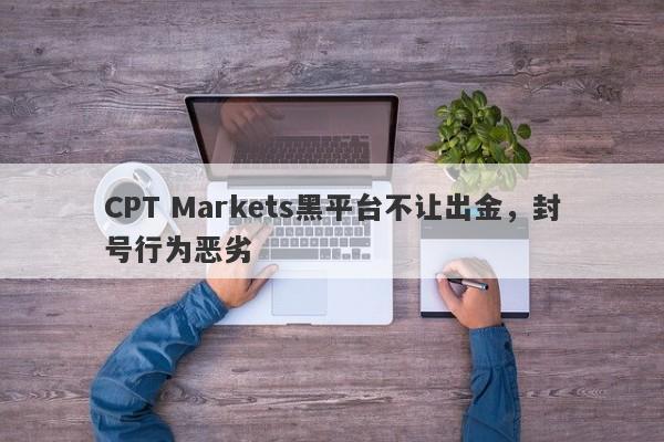 CPT Markets黑平台不让出金，封号行为恶劣-第1张图片-要懂汇