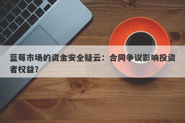 蓝莓市场的资金安全疑云：合同争议影响投资者权益？-第1张图片-要懂汇