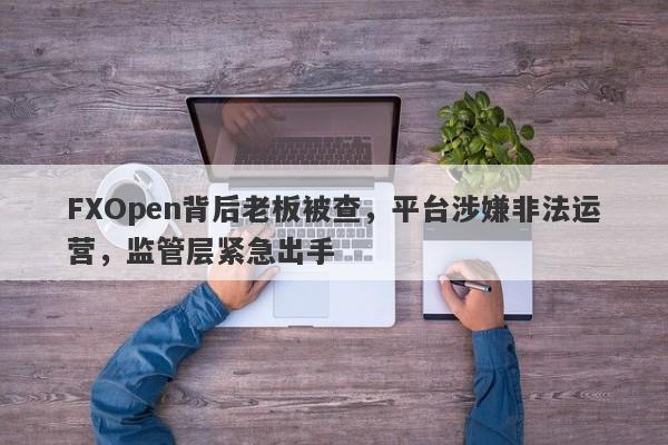 FXOpen背后老板被查，平台涉嫌非法运营，监管层紧急出手-第1张图片-要懂汇