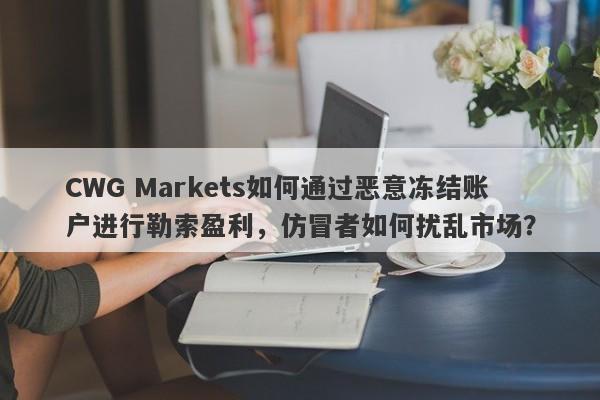 CWG Markets如何通过恶意冻结账户进行勒索盈利，仿冒者如何扰乱市场？-第1张图片-要懂汇