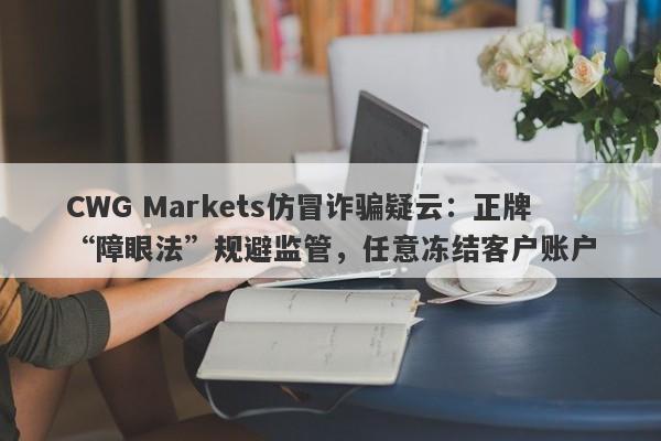 CWG Markets仿冒诈骗疑云：正牌“障眼法”规避监管，任意冻结客户账户-第1张图片-要懂汇