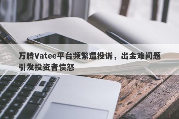 万腾Vatee平台频繁遭投诉，出金难问题引发投资者愤怒-第1张图片-要懂汇