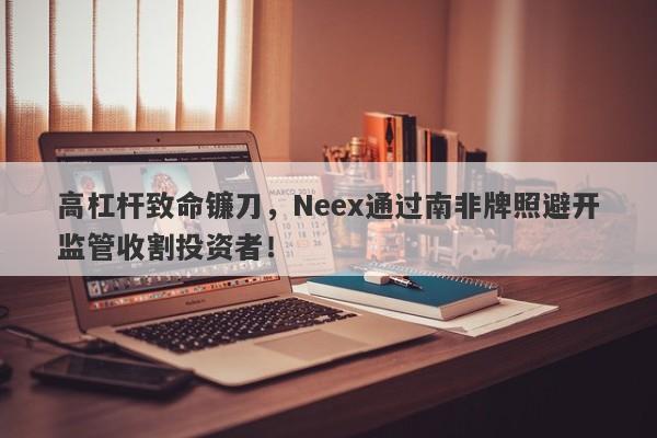 高杠杆致命镰刀，Neex通过南非牌照避开监管收割投资者！-第1张图片-要懂汇