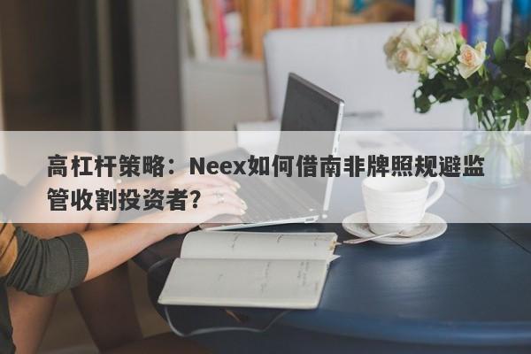 高杠杆策略：Neex如何借南非牌照规避监管收割投资者？-第1张图片-要懂汇