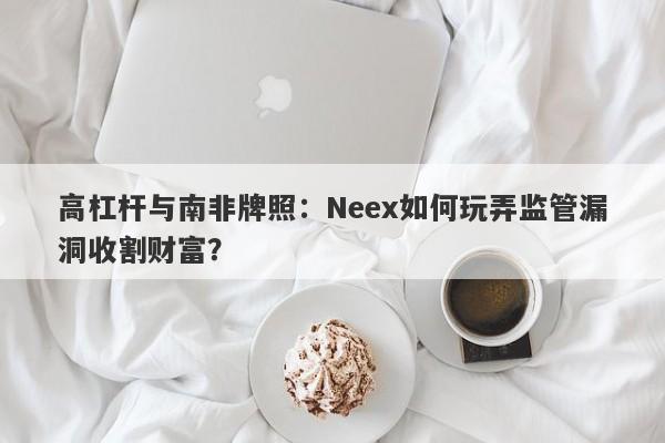 高杠杆与南非牌照：Neex如何玩弄监管漏洞收割财富？-第1张图片-要懂汇