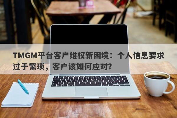 TMGM平台客户维权新困境：个人信息要求过于繁琐，客户该如何应对？-第1张图片-要懂汇