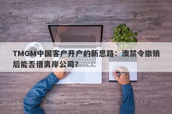 TMGM中国客户开户的新思路：澳禁令撤销后能否借离岸公司？-第1张图片-要懂汇