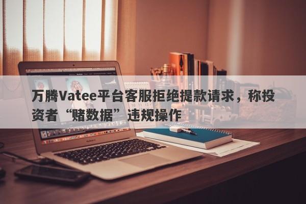 万腾Vatee平台客服拒绝提款请求，称投资者“赌数据”违规操作-第1张图片-要懂汇