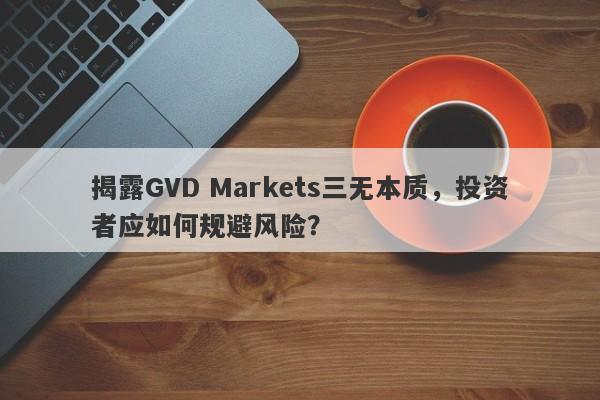 揭露GVD Markets三无本质，投资者应如何规避风险？-第1张图片-要懂汇