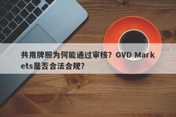 共用牌照为何能通过审核？GVD Markets是否合法合规？-第1张图片-要懂汇