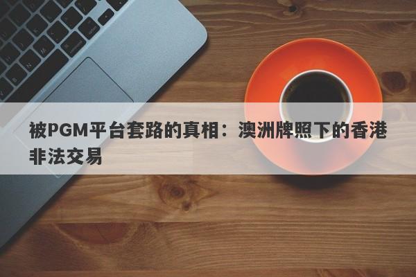 被PGM平台套路的真相：澳洲牌照下的香港非法交易-第1张图片-要懂汇