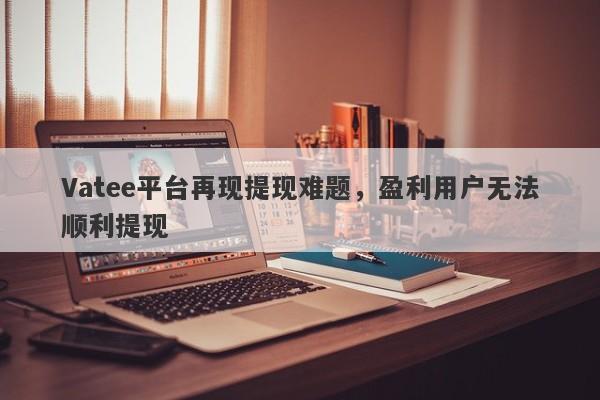 Vatee平台再现提现难题，盈利用户无法顺利提现-第1张图片-要懂汇