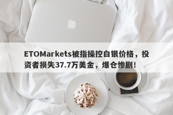 ETOMarkets被指操控白银价格，投资者损失37.7万美金，爆仓惨剧！-第1张图片-要懂汇