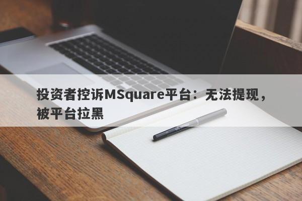 投资者控诉MSquare平台：无法提现，被平台拉黑-第1张图片-要懂汇