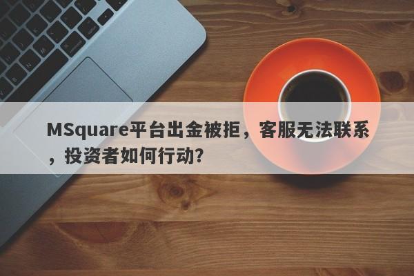 MSquare平台出金被拒，客服无法联系，投资者如何行动？-第1张图片-要懂汇