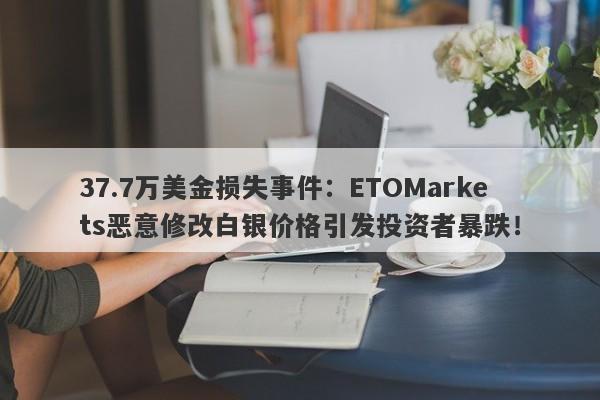 37.7万美金损失事件：ETOMarkets恶意修改白银价格引发投资者暴跌！-第1张图片-要懂汇