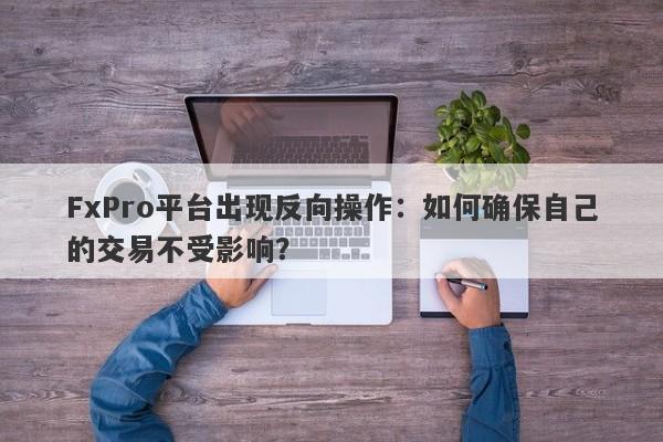 FxPro平台出现反向操作：如何确保自己的交易不受影响？-第1张图片-要懂汇