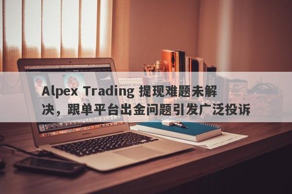 Alpex Trading 提现难题未解决，跟单平台出金问题引发广泛投诉-第1张图片-要懂汇