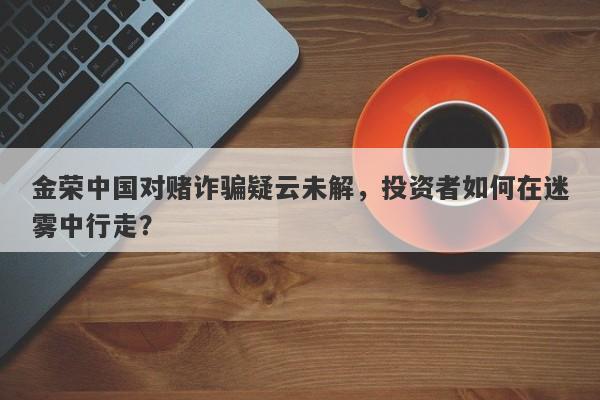 金荣中国对赌诈骗疑云未解，投资者如何在迷雾中行走？-第1张图片-要懂汇