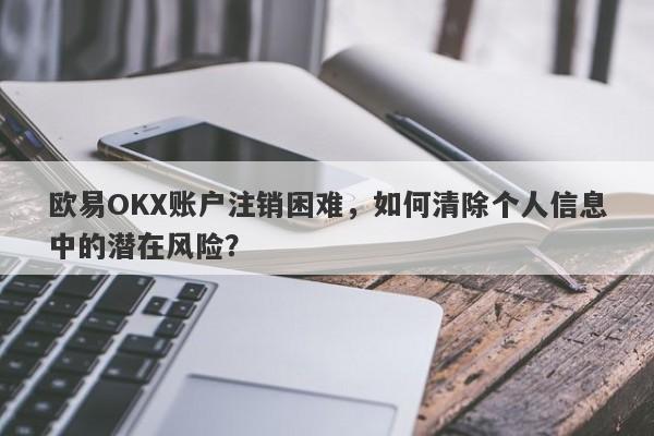 欧易OKX账户注销困难，如何清除个人信息中的潜在风险？-第1张图片-要懂汇