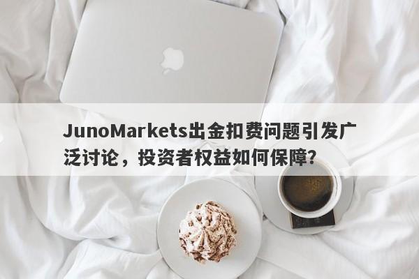 JunoMarkets出金扣费问题引发广泛讨论，投资者权益如何保障？-第1张图片-要懂汇