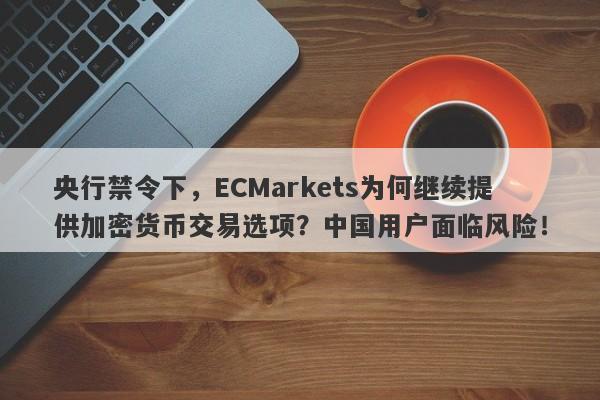 央行禁令下，ECMarkets为何继续提供加密货币交易选项？中国用户面临风险！-第1张图片-要懂汇