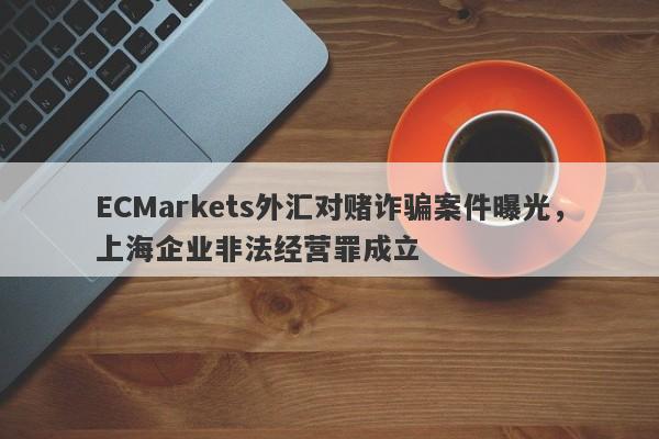 ECMarkets外汇对赌诈骗案件曝光，上海企业非法经营罪成立-第1张图片-要懂汇